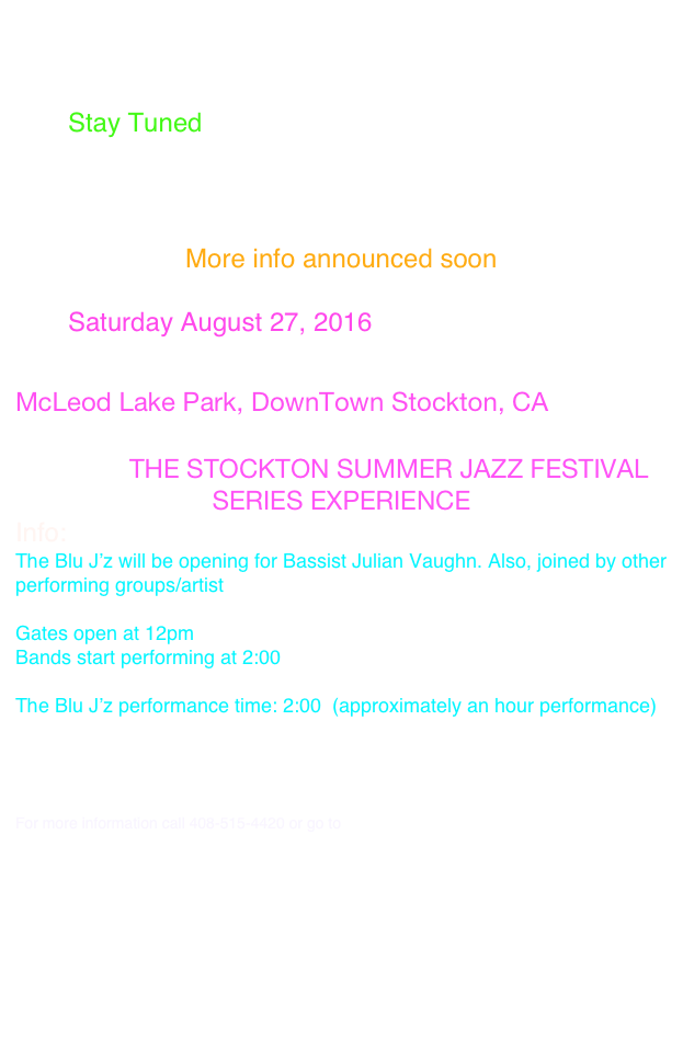 Hello All!

You're invited to our Upcoming Gigs

Date: Stay Tuned

Location: 

Event Name: 
More info announced soon

Date: Saturday August 27, 2016

Location: 
McLeod Lake Park, DownTown Stockton, CA

Event Name:THE STOCKTON SUMMER JAZZ FESTIVAL
SERIES EXPERIENCE
Info:
The Blu J’z will be opening for Bassist Julian Vaughn. Also, joined by other performing groups/artist
 
Gates open at 12pm
Bands start performing at 2:00

The Blu J’z performance time: 2:00  (approximately an hour performance)

Ticket Info: 
“CLICK HERE”

For more information call 408-515-4420 or go to http://www.smaent.com/

https://www.facebook.com/SMA-Entertainment-LLC-719991024744136/?fref=ts






